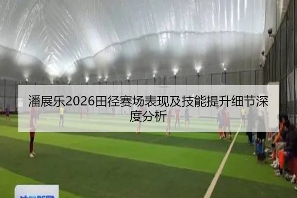 潘展乐2026田径赛场表现及技能提升细节深度分析
