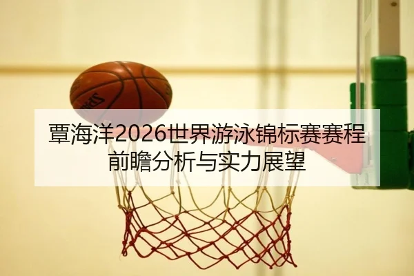 覃海洋2026世界游泳锦标赛赛程前瞻分析与实力展望