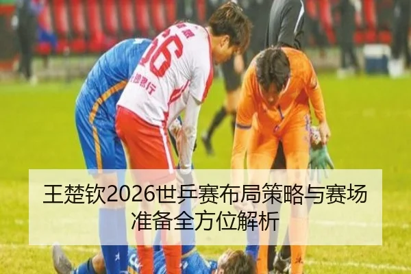 王楚钦2026世乒赛布局策略与赛场准备全方位解析